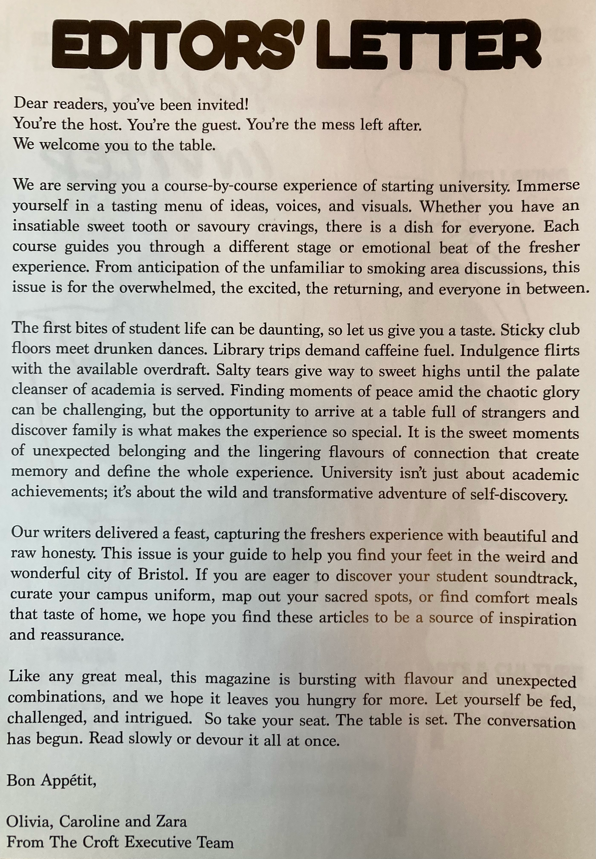 Dear readers, you’ve been invited! You’re the host. You’re the guest. You’re the mess left after.  We welcome you to the table.  We are serving you a course-by-course experience of starting university. Immerse yourself in a tasting menu of ideas, voices, and visuals. Whether you have an insatiable sweet tooth or savoury cravings, there is a dish for everyone. Each course guides you through a different stage or emotional beat of the fresher experience. From anticipation of the unfamiliar to smoking area discussions, this issue is for the overwhelmed, the excited, the returning, and everyone in between.   The first bites of student life can be daunting, so let us give you a taste. Sticky club floors meet drunken dances. Library trips demand caffeine fuel. Indulgence flirts with the available overdraft. Salty tears give way to sweet highs until the palate cleanser of academia is served. Finding moments of peace amid the chaotic glory can be challenging, but the opportunity to arrive at a table full of strangers and discover family is what makes the experience so special. It is the sweet moments of unexpected belonging and the lingering flavours of connection that create memory and define the whole experience. University isn’t just about academic achievements; it’s about the wild and transformative adventure of self-discovery.  Our writers delivered a feast, capturing the freshers experience with beautiful and raw honesty. This issue is your guide to help you find your feet in the weird and wonderful city of Bristol. If you are eager to discover your student soundtrack, curate your campus uniform, map out your sacred spots, or find comfort meals that taste of home, we hope you find these articles to be a source of inspiration and reassurance.   Like any great meal, this magazine is bursting with flavour and unexpected combinations, and we hope it leaves you hungry for more. Let yourself be fed, challenged, and intrigued.   So take your seat. The table is set. The conversation has begun. Read slowly or devour it all at once.  Bon Appétit,   Olivia, Caroline and Zara From The Croft Executive Team